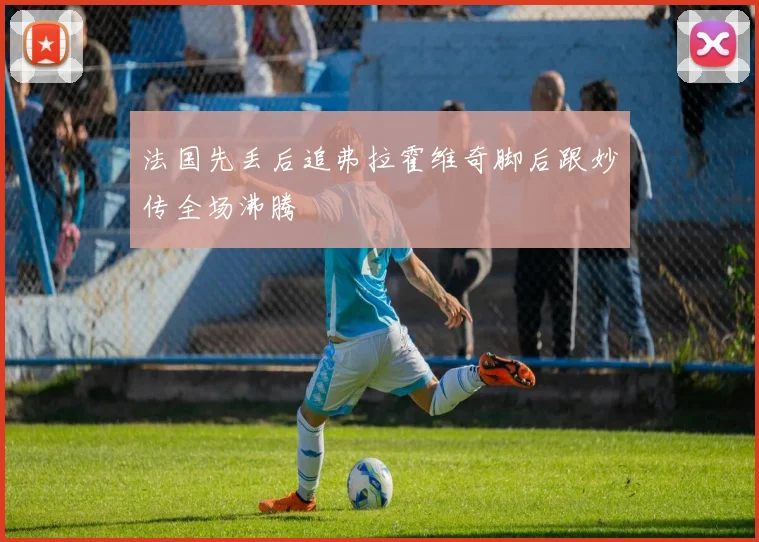 法国先丢后追弗拉霍维奇脚后跟妙传全场沸腾