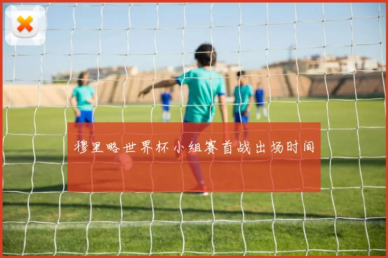 穆里略世界杯小组赛首战出场时间