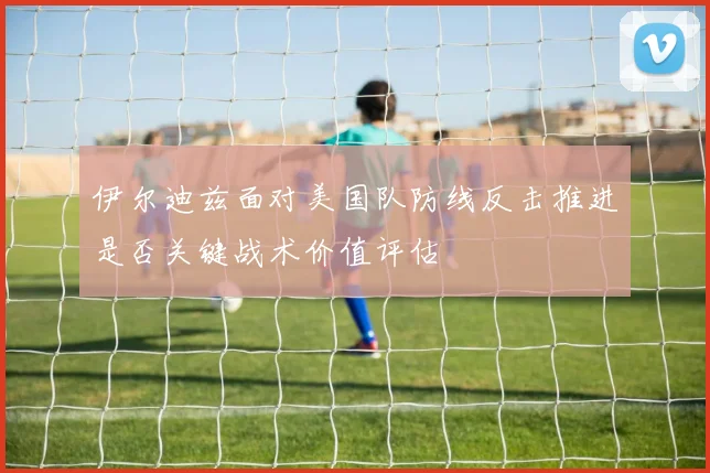 伊尔迪兹面对美国队防线反击推进是否关键战术价值评估