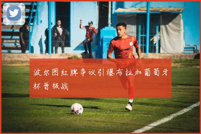 波尔图红牌争议引爆布拉加葡萄牙杯晋级战