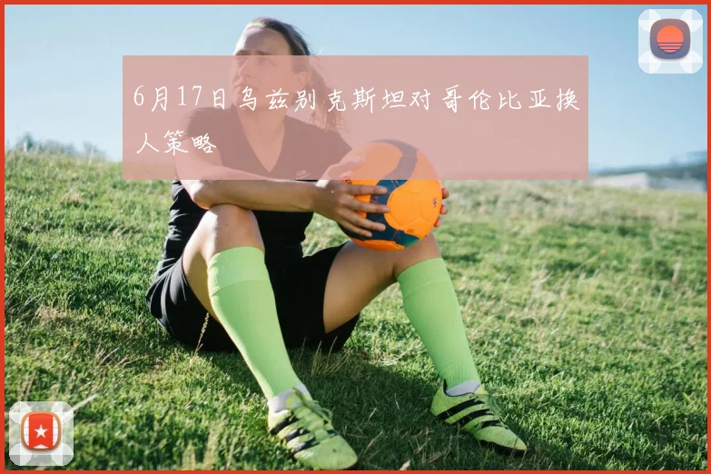 6月17日乌兹别克斯坦对哥伦比亚换人策略
