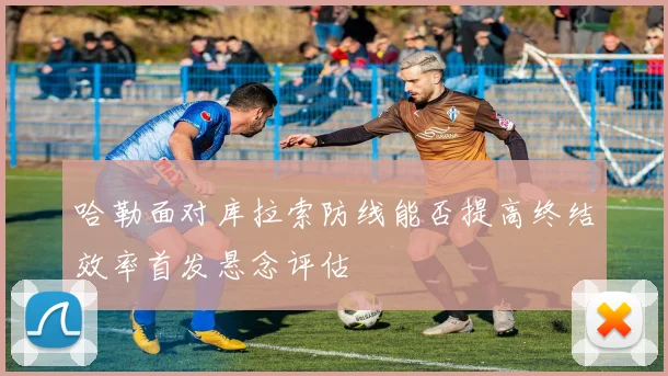 哈勒面对库拉索防线能否提高终结效率首发悬念评估