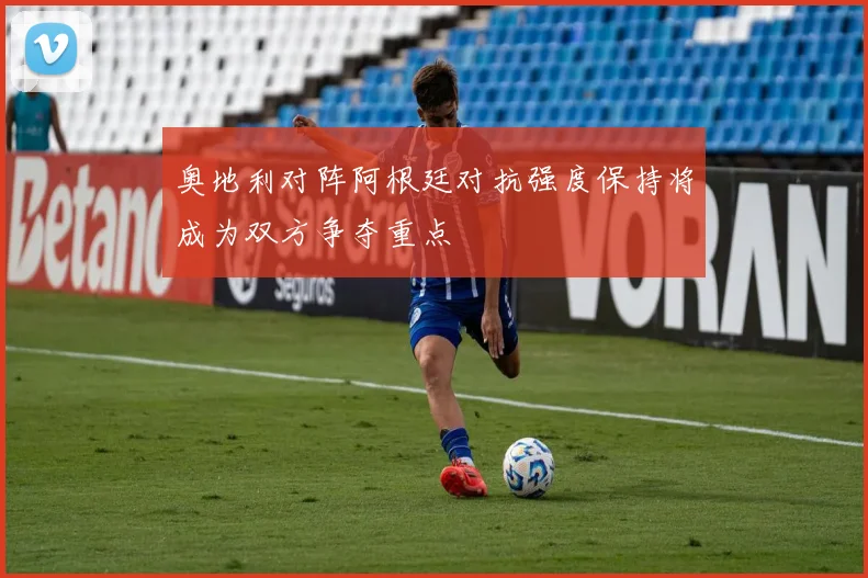 奥地利对阵阿根廷对抗强度保持将成为双方争夺重点