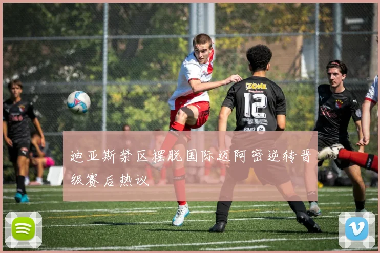 迪亚斯禁区摆脱国际迈阿密逆转晋级赛后热议