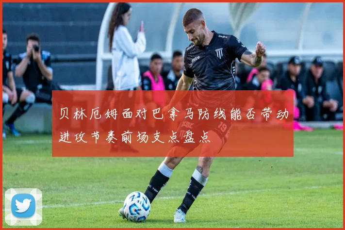 贝林厄姆面对巴拿马防线能否带动进攻节奏前场支点盘点