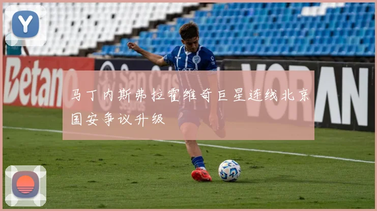 马丁内斯弗拉霍维奇巨星连线北京国安争议升级