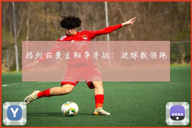 格列兹曼金靴争夺战:进球数领跑