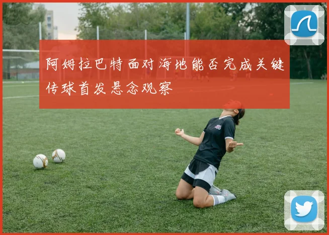 阿姆拉巴特面对海地能否完成关键传球首发悬念观察