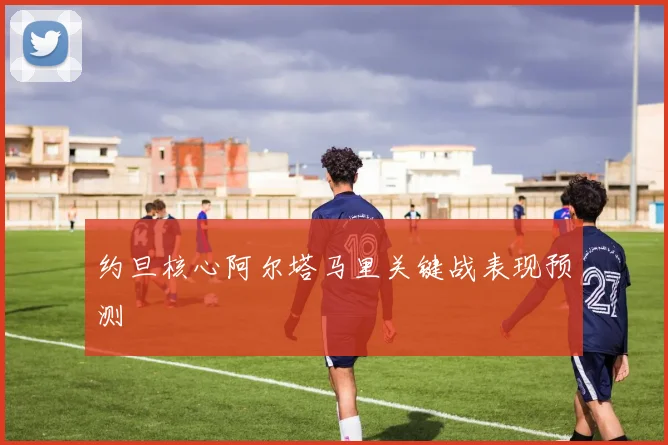 约旦核心阿尔塔马里关键战表现预测