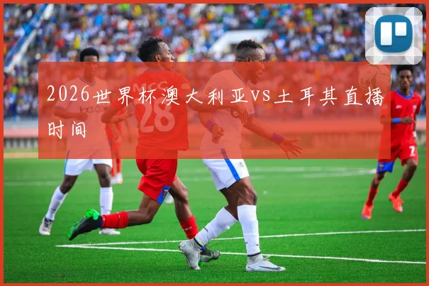 2026世界杯澳大利亚vs土耳其直播时间