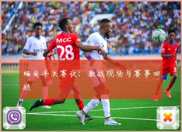 缅甸半决赛夜:激战现场与赛事回顾