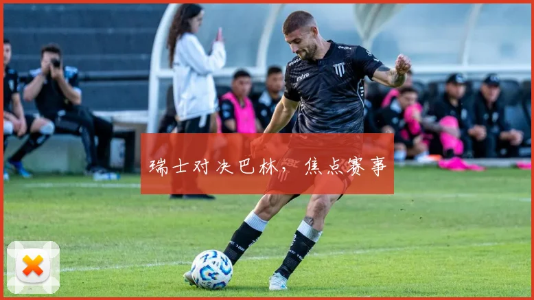 瑞士对决巴林，焦点赛事