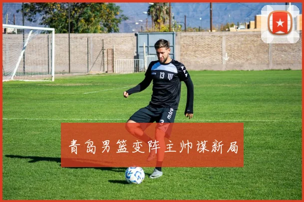 青岛男篮变阵主帅谋新局