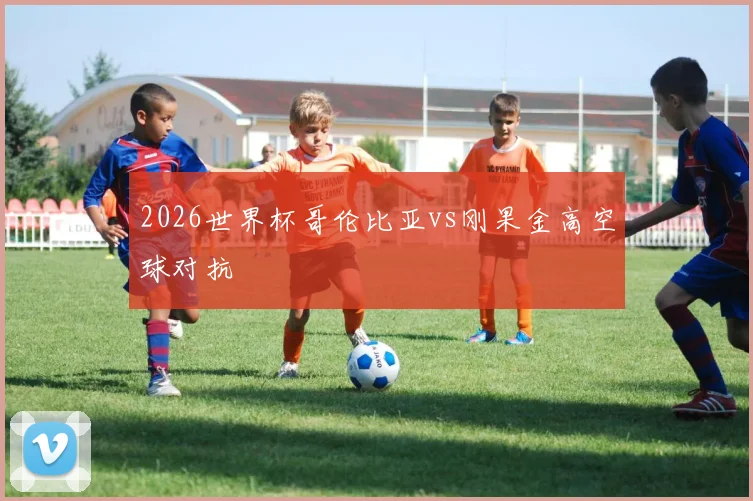 2026世界杯哥伦比亚vs刚果金高空球对抗