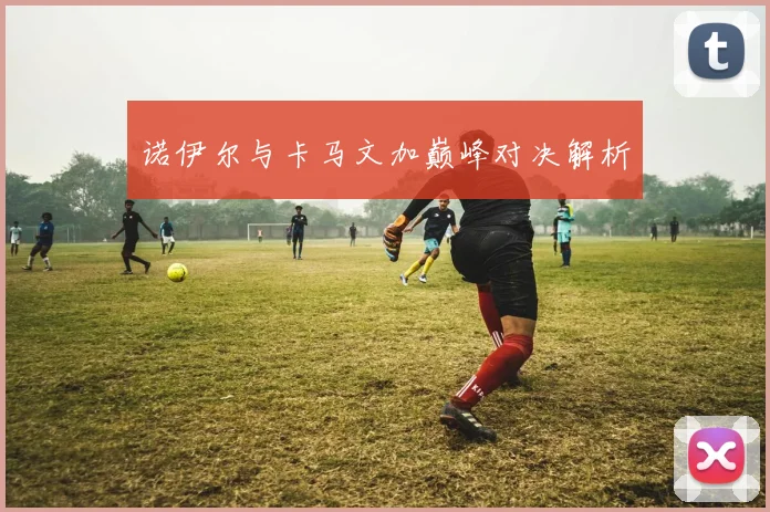 诺伊尔与卡马文加巅峰对决解析
