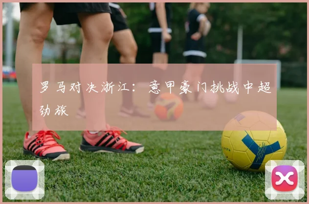 罗马对决浙江：意甲豪门挑战中超劲旅