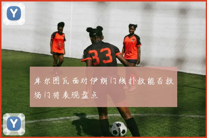 库尔图瓦面对伊朗门线扑救能否救场门将表现盘点