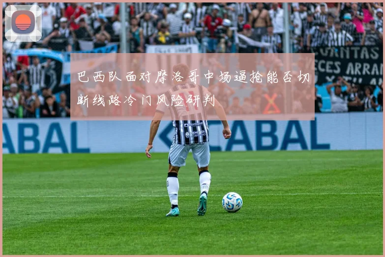 巴西队面对摩洛哥中场逼抢能否切断线路冷门风险研判
