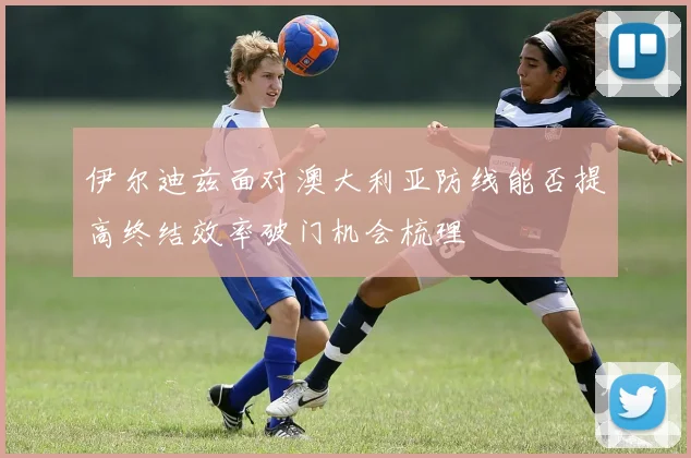 伊尔迪兹面对澳大利亚防线能否提高终结效率破门机会梳理