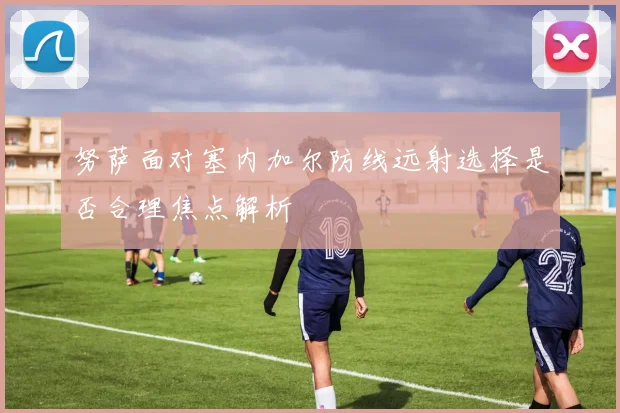 努萨面对塞内加尔防线远射选择是否合理焦点解析