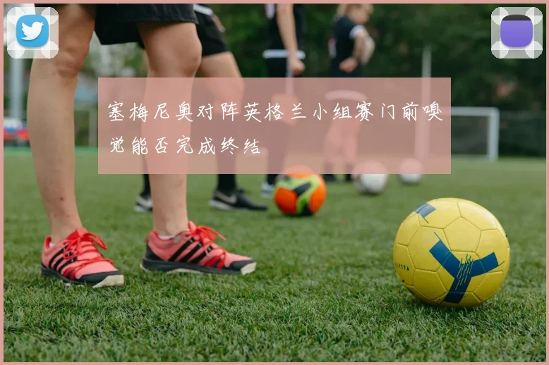 塞梅尼奥对阵英格兰小组赛门前嗅觉能否完成终结