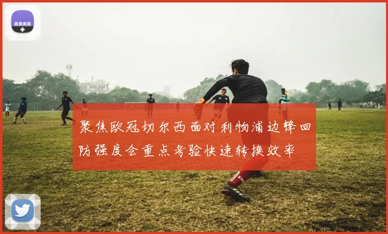 聚焦欧冠切尔西面对利物浦边锋回防强度会重点考验快速转换效率