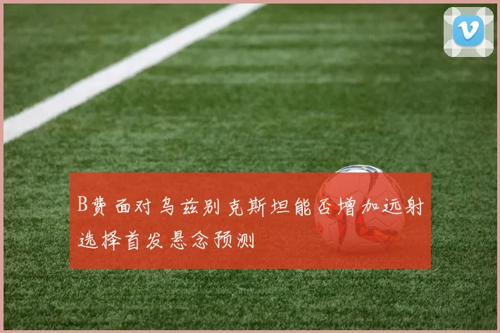 B费面对乌兹别克斯坦能否增加远射选择首发悬念预测