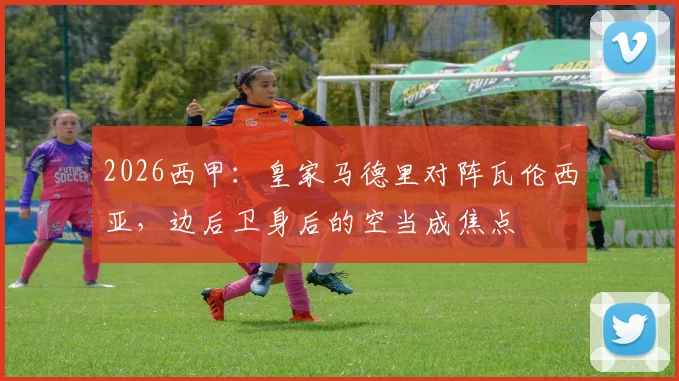 2026西甲：皇家马德里对阵瓦伦西亚，边后卫身后的空当成焦点