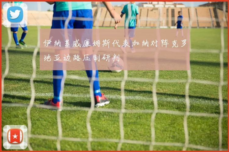 伊纳基威廉姆斯代表加纳对阵克罗地亚边路压制研判