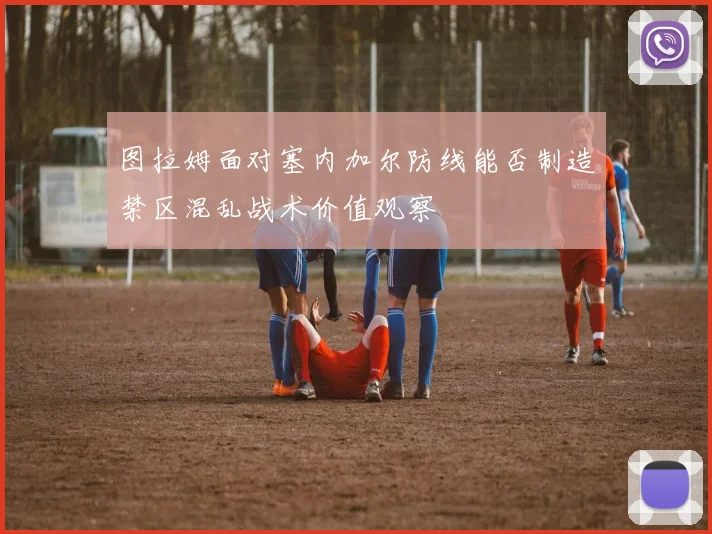 图拉姆面对塞内加尔防线能否制造禁区混乱战术价值观察