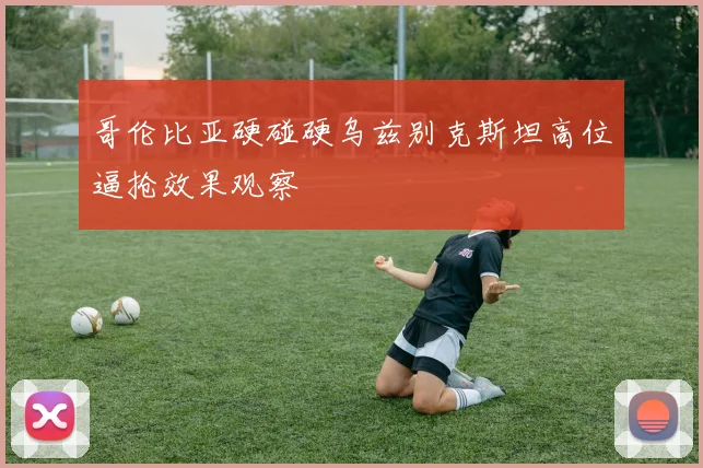 哥伦比亚硬碰硬乌兹别克斯坦高位逼抢效果观察