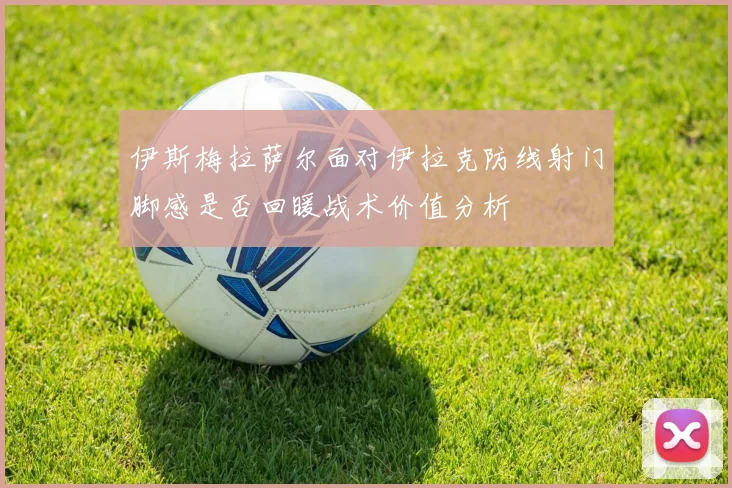 伊斯梅拉萨尔面对伊拉克防线射门脚感是否回暖战术价值分析