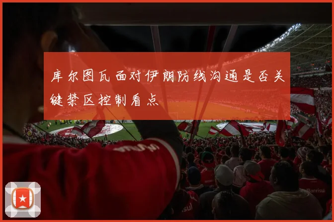 库尔图瓦面对伊朗防线沟通是否关键禁区控制看点