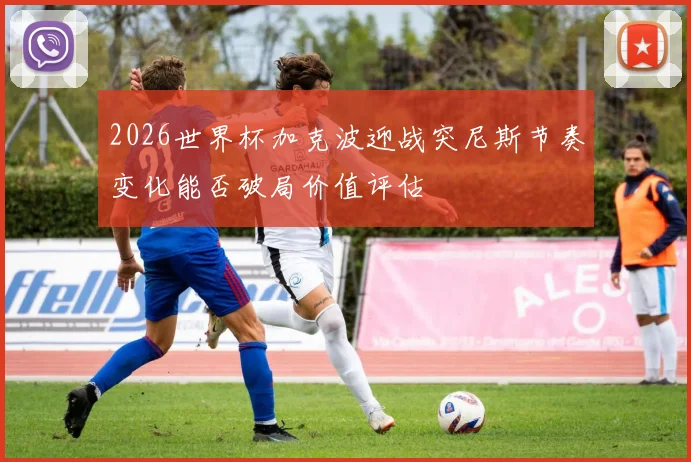 2026世界杯加克波迎战突尼斯节奏变化能否破局价值评估
