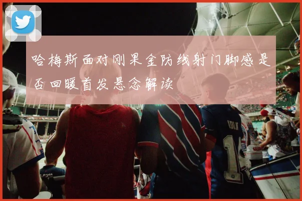 哈梅斯面对刚果金防线射门脚感是否回暖首发悬念解读