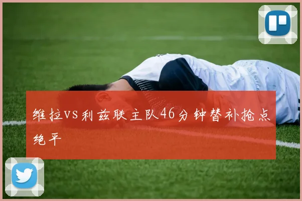 维拉vs利兹联主队46分钟替补抢点绝平