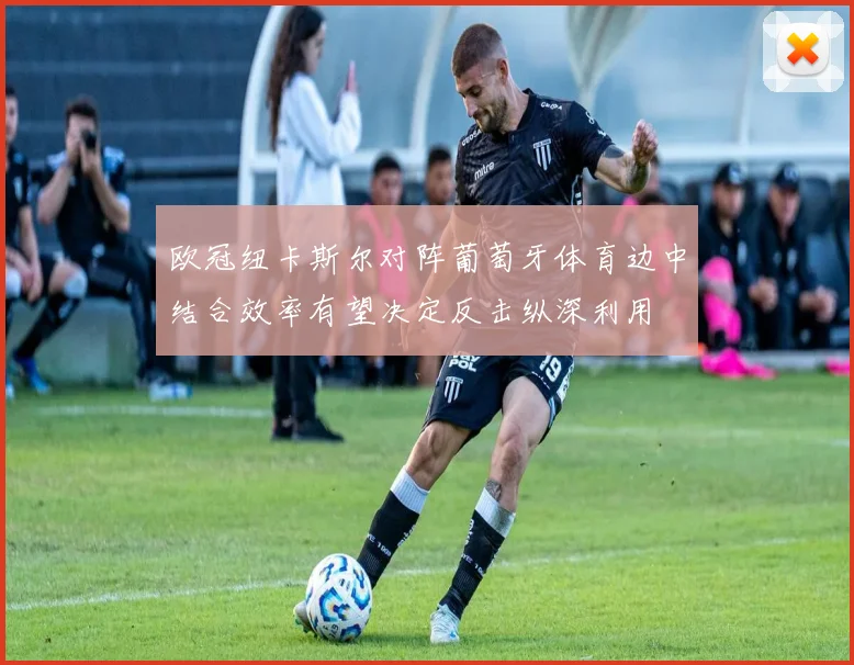 欧冠纽卡斯尔对阵葡萄牙体育边中结合效率有望决定反击纵深利用
