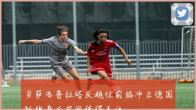 贡萨洛普拉塔反越位前插冲击德国防线身后空间值得关注