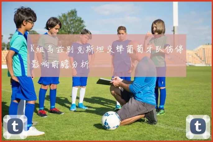 K组乌兹别克斯坦交锋葡萄牙队伤停影响前瞻分析