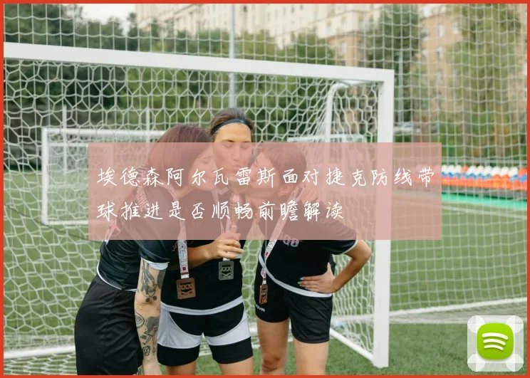埃德森阿尔瓦雷斯面对捷克防线带球推进是否顺畅前瞻解读